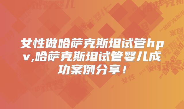 女性做哈萨克斯坦试管hpv,哈萨克斯坦试管婴儿成功案例分享！