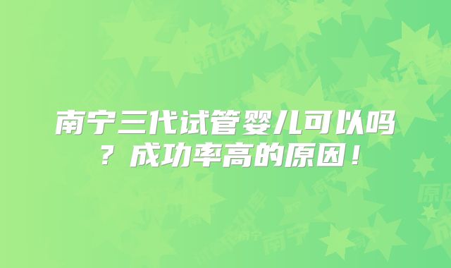 南宁三代试管婴儿可以吗?成功率高的原因!