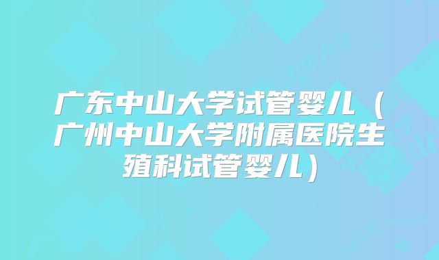 广东中山大学试管婴儿（广州中山大学附属医院生殖科试管婴儿）