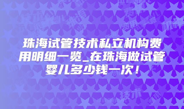 珠海试管技术私立机构费用明细一览_在珠海做试管婴儿多少钱一次!