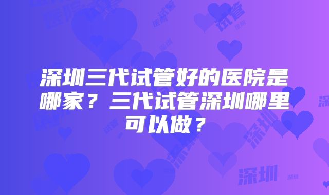 深圳三代试管好的医院是哪家？三代试管深圳哪里可以做？