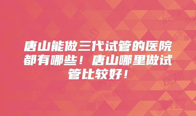 唐山能做三代试管的医院都有哪些!唐山哪里做试管比较好!