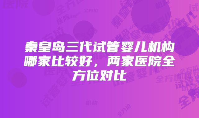 秦皇岛三代试管婴儿机构哪家比较好，两家医院全方位对比