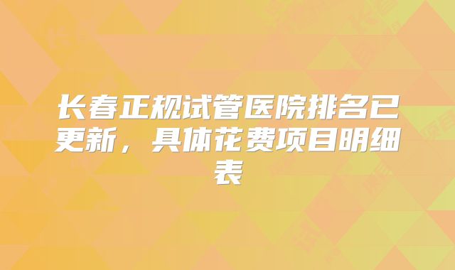 长春正规试管医院排名已更新，具体花费项目明细表