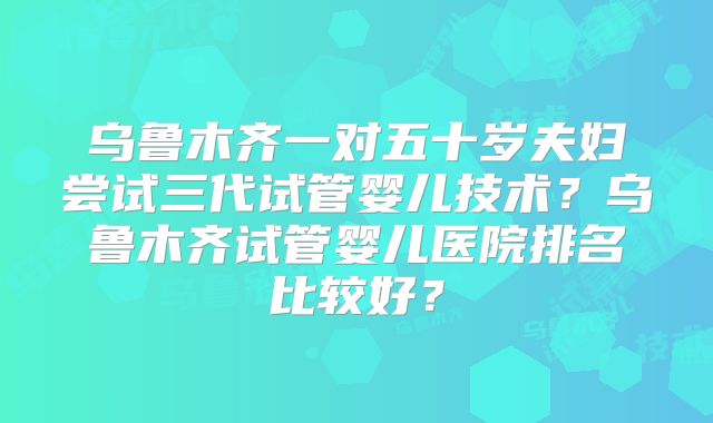 乌鲁木齐一对五十岁夫妇尝试三代试管婴儿技术?乌鲁木齐试管婴儿医院排名比较好?
