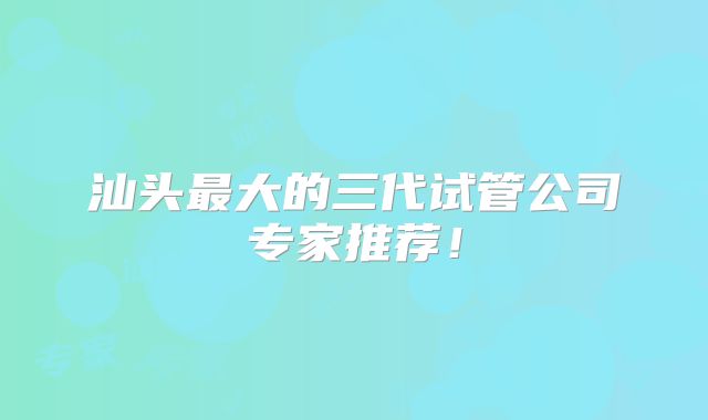 汕头最大的三代试管公司专家推荐！