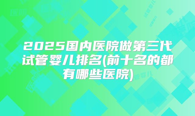 2025国内医院做第三代试管婴儿排名(前十名的都有哪些医院)