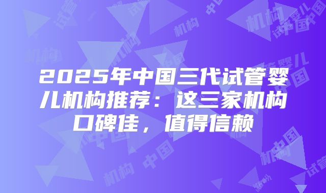 2025年中国三代试管婴儿机构推荐:这三家机构口碑佳,值得信赖