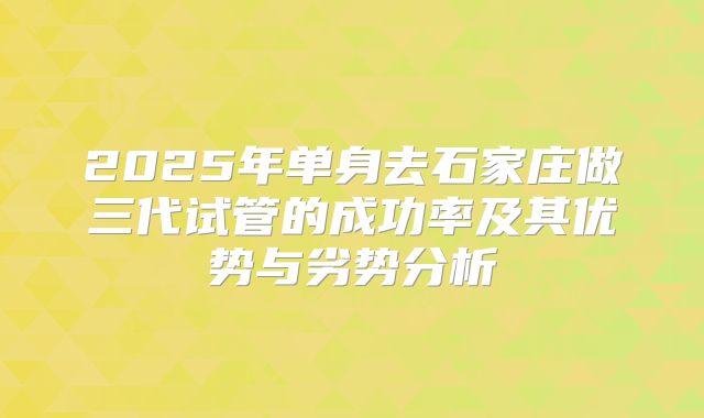 2025年单身去石家庄做三代试管的成功率及其优势与劣势分析