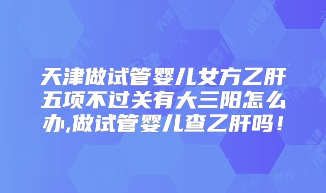 天津做试管婴儿女方乙肝五项不过关有大三阳怎么办,做试管婴儿查乙肝吗!