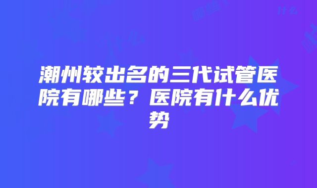 潮州较出名的三代试管医院有哪些?医院有什么优势
