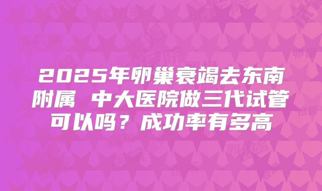 2025年卵巢衰竭去东南附属 中大医院做三代试管可以吗？成功率有多高