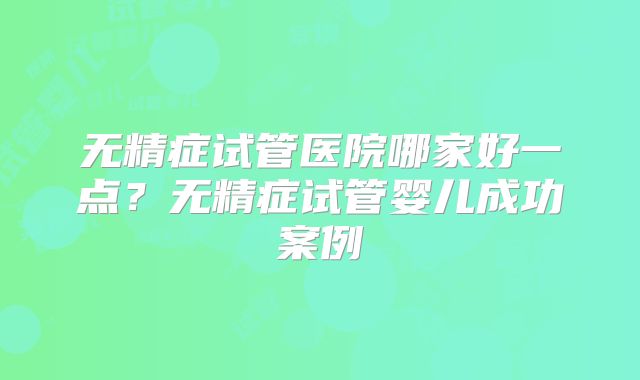 无精症试管医院哪家好一点?无精症试管婴儿成功案例