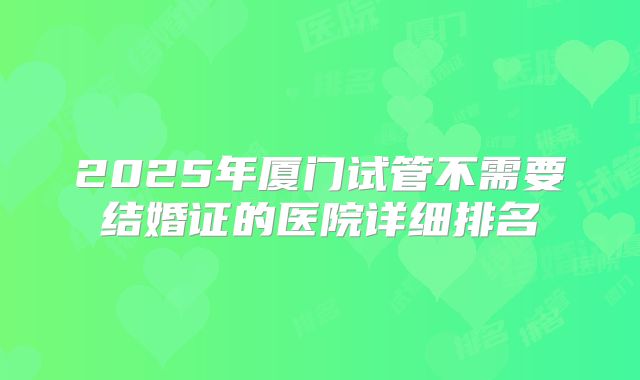 2025年厦门试管不需要结婚证的医院详细排名