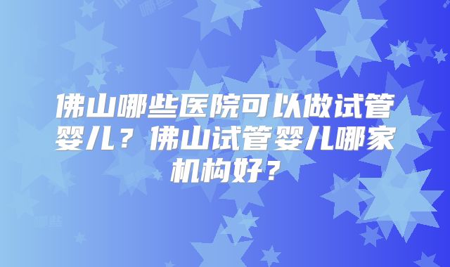 佛山哪些医院可以做试管婴儿?佛山试管婴儿哪家机构好?