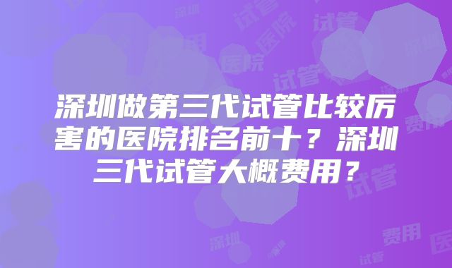 深圳做第三代试管比较厉害的医院排名前十？深圳三代试管大概费用？