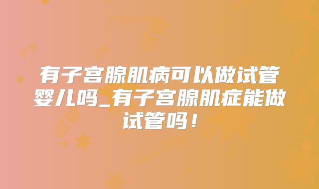 有子宫腺肌病可以做试管婴儿吗_有子宫腺肌症能做试管吗!