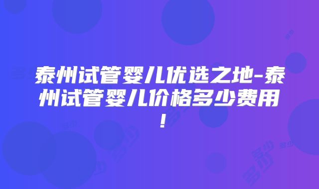 泰州试管婴儿优选之地-泰州试管婴儿价格多少费用!