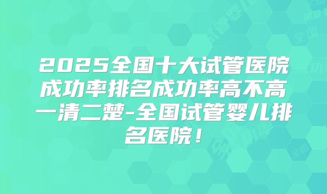 2025全国十大试管医院成功率排名成功率高不高一清二楚-全国试管婴儿排名医院！