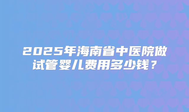 2025年海南省中医院做试管婴儿费用多少钱？