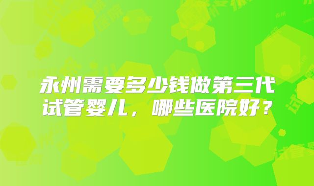 永州需要多少钱做第三代试管婴儿，哪些医院好？
