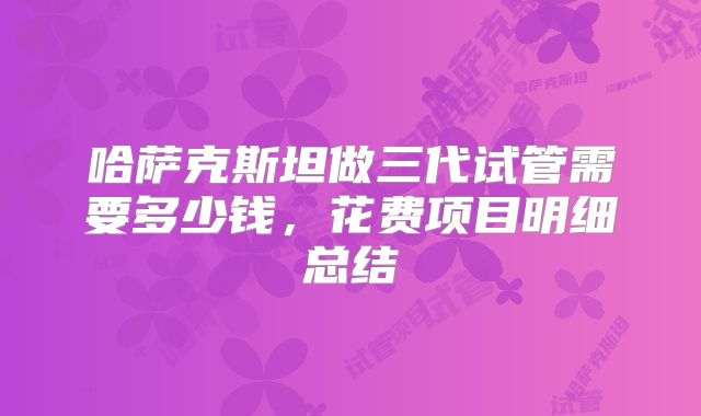 哈萨克斯坦做三代试管需要多少钱，花费项目明细总结