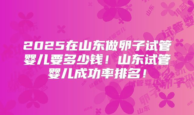 2025在山东做卵子试管婴儿要多少钱!山东试管婴儿成功率排名!