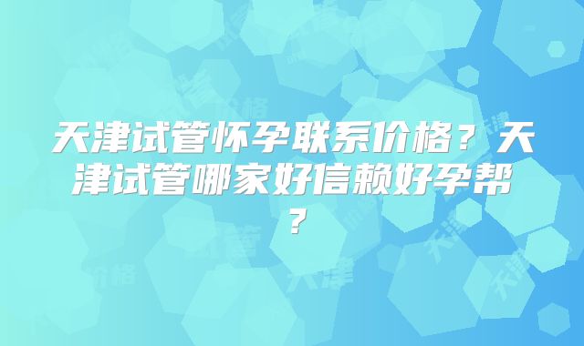 天津试管怀孕联系价格?天津试管哪家好信赖好孕帮?