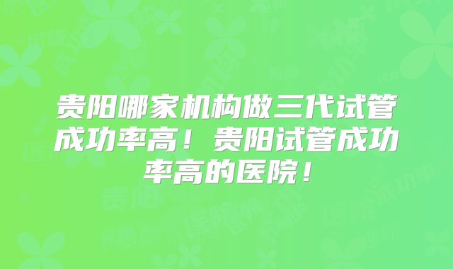 贵阳哪家机构做三代试管成功率高！贵阳试管成功率高的医院！