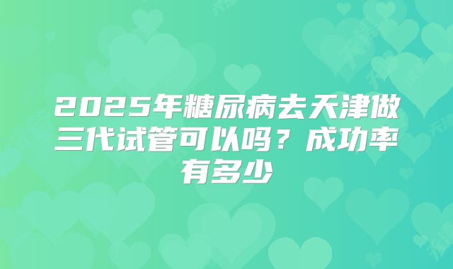 2025年糖尿病去天津做三代试管可以吗?成功率有多少