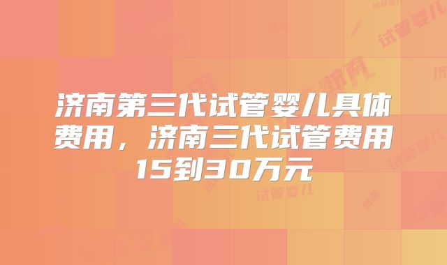 济南第三代试管婴儿具体费用，济南三代试管费用15到30万元