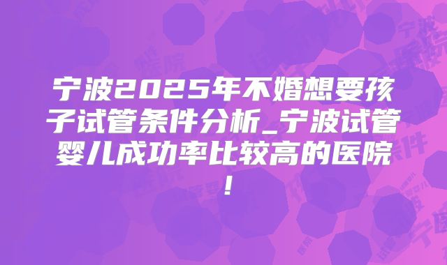宁波2025年不婚想要孩子试管条件分析_宁波试管婴儿成功率比较高的医院！