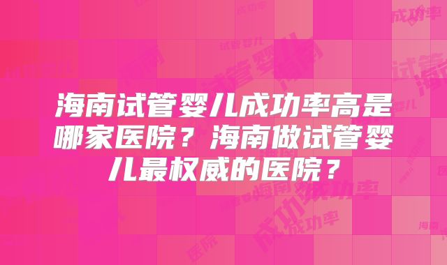 海南试管婴儿成功率高是哪家医院？海南做试管婴儿最权威的医院？