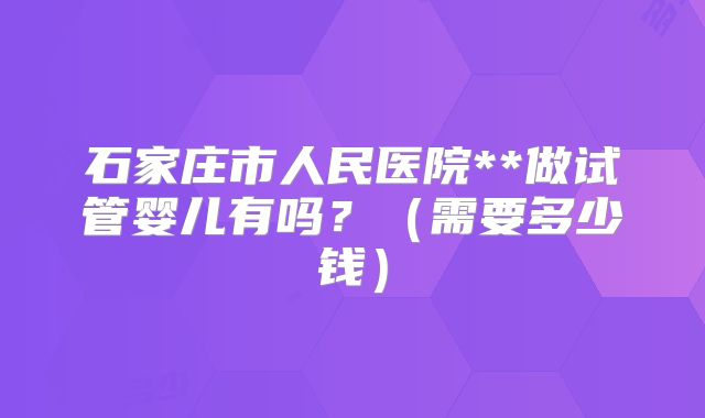 石家庄市人民医院**做试管婴儿有吗？（需要多少钱）