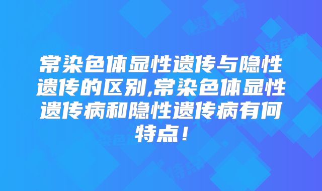 常染色体显性遗传与隐性遗传的区别,常染色体显性遗传病和隐性遗传病有何特点!