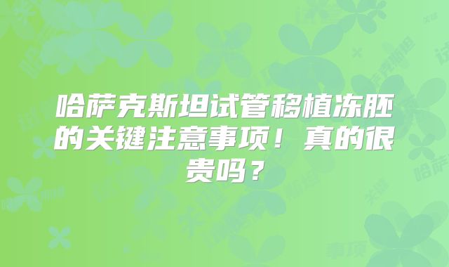 哈萨克斯坦试管移植冻胚的关键注意事项!真的很贵吗?
