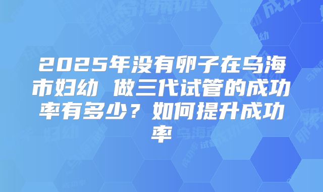 2025年没有卵子在乌海市妇幼 做三代试管的成功率有多少?如何提升成功率