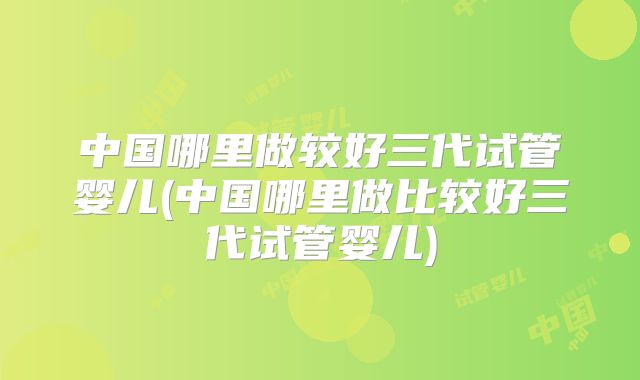 中国哪里做较好三代试管婴儿(中国哪里做比较好三代试管婴儿)