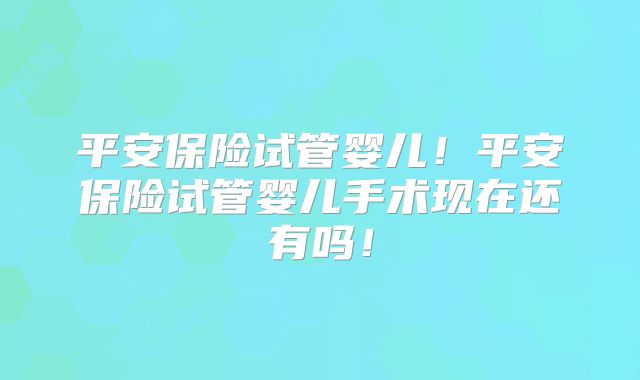 平安保险试管婴儿！平安保险试管婴儿手术现在还有吗！