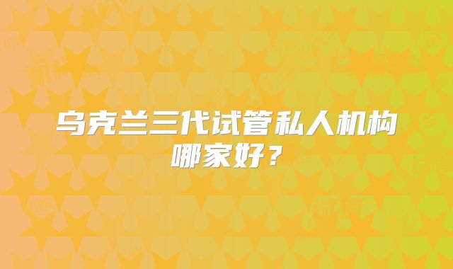 乌克兰三代试管私人机构哪家好?