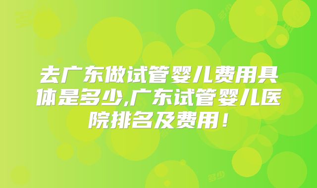 去广东做试管婴儿费用具体是多少,广东试管婴儿医院排名及费用！