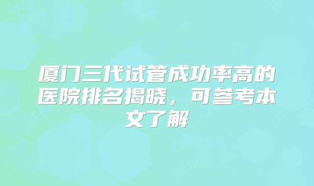 厦门三代试管成功率高的医院排名揭晓，可参考本文了解