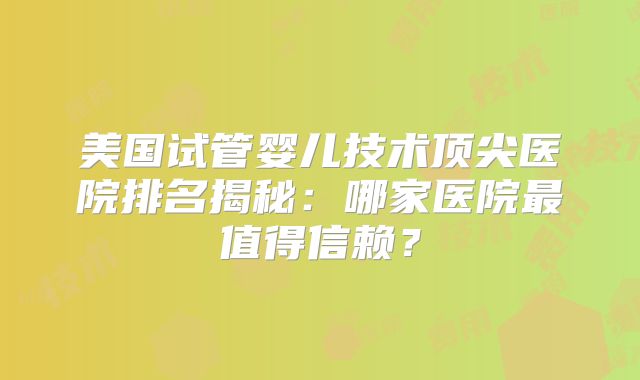 美国试管婴儿技术顶尖医院排名揭秘:哪家医院最值得信赖?