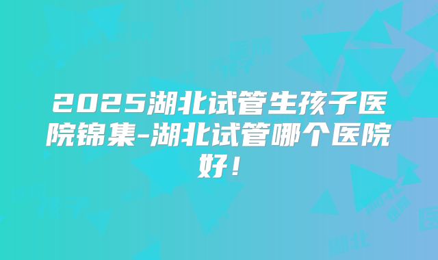 2025湖北试管生孩子医院锦集-湖北试管哪个医院好！