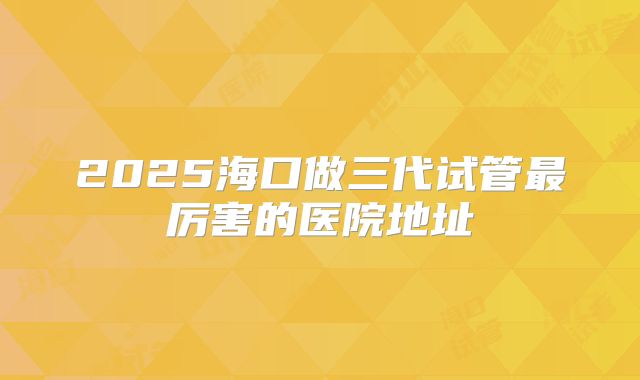 2025海口做三代试管最厉害的医院地址