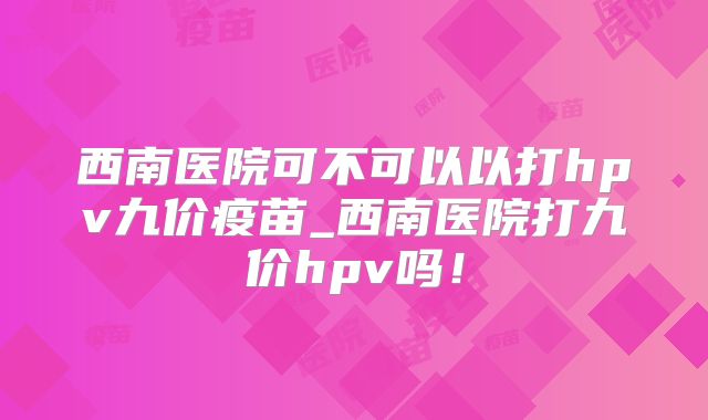西南医院可不可以以打hpv九价疫苗_西南医院打九价hpv吗！
