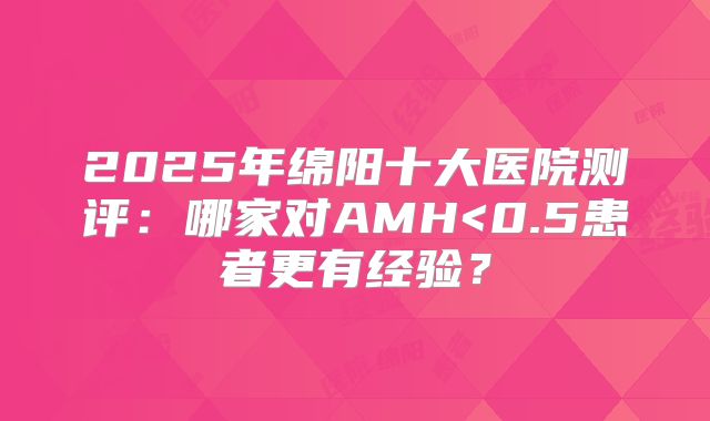 2025年绵阳十大医院测评:哪家对AMH<0.5患者更有经验?