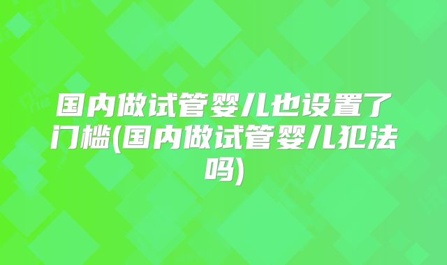国内做试管婴儿也设置了门槛(国内做试管婴儿犯法吗)