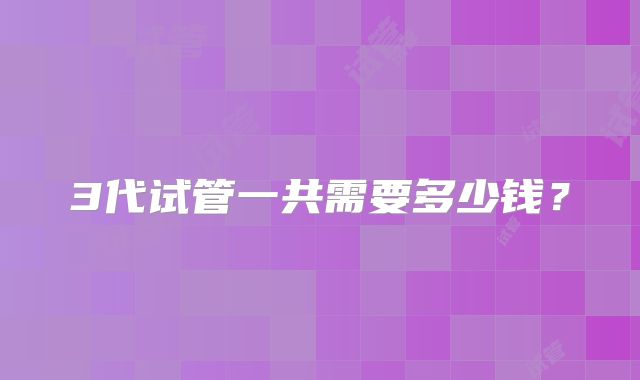 3代试管一共需要多少钱?