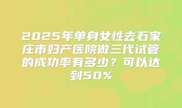 2025年单身女性去石家庄市妇产医院做三代试管的成功率有多少?可以达到50%